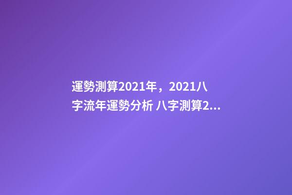 運勢測算2021年，2021八字流年運勢分析 八字測算2021年運勢，2021八字流年運勢分析-第1張-觀點-玄機派